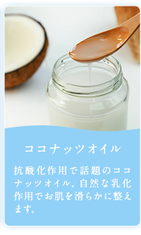 ココナッツオイル 抗酸化作用で話題のココナッツオイル、自然な乳化作用でお肌を滑らかに整えます。