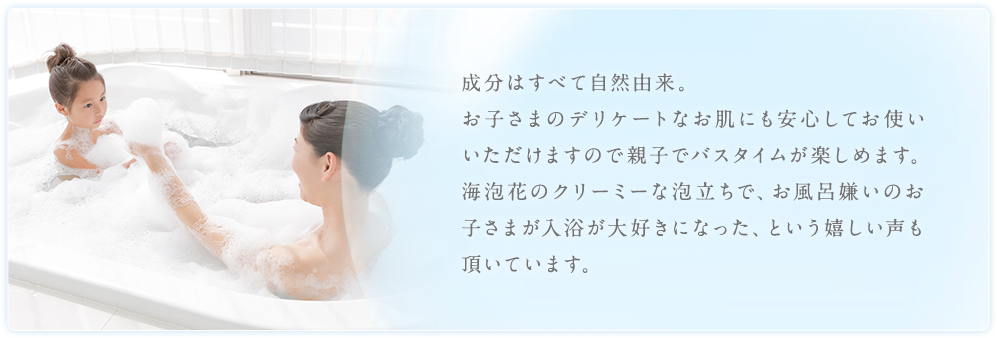 成分はすべて自然由来。お子さまのデリケートなお肌にも安心してお使いいただけますので親子でバスタイムが楽しめます。海泡花のクリーミーな泡立ちで、お風呂嫌いのお子さまが入浴が大好きになった、という嬉しい声も頂いています。