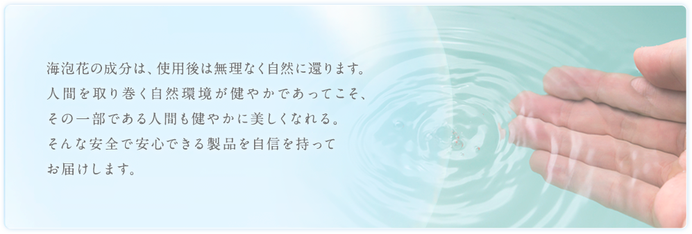 海泡花の成分は、使用後は無理なく自然に還ります。人間を取り巻く自然環境が健やかであってこそ、その一部である人間も健やかに美しくなれる。そんな安全で安心できる製品を自信を持ってお届けします。