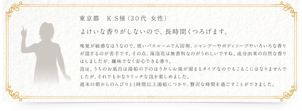 東京都　K.S様（3０代 女性） よけいな香りがしないので、長時間くつろげます。 嗅覚が敏感なほうなので、狭いバスルームで入浴剤、シャンプーやボディソープやいろいろな香りが混ざるのが苦手です。その点、海泡花は無香料なのがうれしいですね。成分由来の自然な香りはしましたが、嫌味でなく安心できる香り。泡は、うちのお風呂は湯船の下のほうからお湯が溜まるタイプなのでもこもこにはなりませんでしたが、それでもかなりリッチな泡を楽しめました。週末の朝からのんびりと1時間以上湯船につかり、贅沢な時間を過ごすことができました。