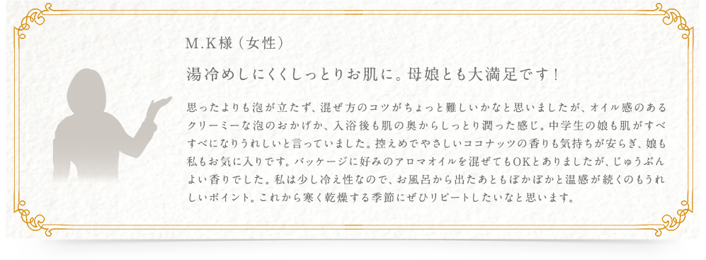 M.K様（女性） 湯冷めしにくくしっとりお肌に。母娘とも大満足です！ 思ったよりも泡が立たず、混ぜ方のコツがちょっと難しいかなと思いましたが、オイル感のあるクリーミーな泡のおかげか、入浴後も肌の奥からしっとり潤った感じ。中学生の娘も肌がすべすべになりうれしいと言っていました。控えめでやさしいココナッツの香りも気持ちが安らぎ、娘も私もお気に入りです。パッケージに好みのアロマオイルを混ぜてもOKとありましたが、じゅうぶんよい香りでした。私は少し冷え性なので、お風呂から出たあともぽかぽかと温感が続くのもうれしいポイント。これから寒く乾燥する季節にぜひリピートしたいなと思います。