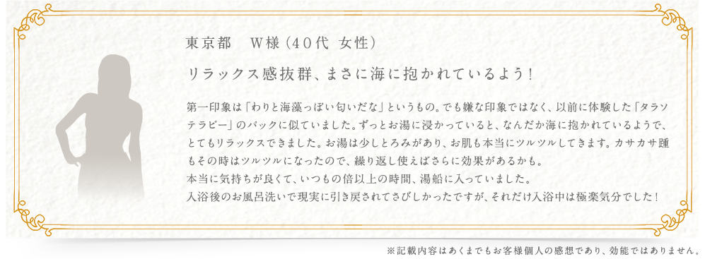 東京都　W様（4０代 女性） リラックス感抜群、まさに海に抱かれているよう！ 第一印象は「わりと海藻っぽい匂いだな」というもの。でも嫌な印象ではなく、以前に体験した「タラソテラピー」のパックに似ていました。ずっとお湯に浸かっていると、なんだか海に抱かれているようで、とてもリラックスできました。お湯は少しとろみがあり、お肌も本当にツルツルしてきます。カサカサ踵もその時はツルツルになったので、繰り返し使えばさらに効果があるかも。 本当に気持ちが良くて、いつもの倍以上の時間、湯船に入っていました。入浴後のお風呂洗いで現実に引き戻されてさびしかったですが、それだけ入浴中は極楽気分でした！ ※記載内容はあくまでもお客様個人の感想であり、効能ではありません。