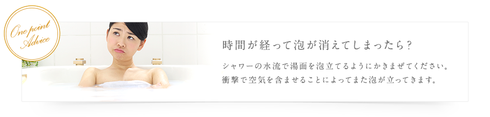 時間が経って泡が消えてしまったら？ シャワーの水流で湯面を泡立てるようにかきまぜてください。衝撃で空気を含ませることによってまた泡が立ってきます。