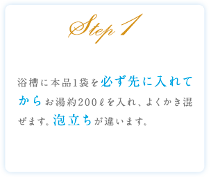 Step1 浴槽に本品1袋を必ず先に入れてからお湯約200ℓを入れ、よくかき混ぜます。泡立ちが違います。