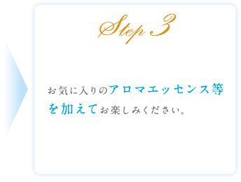 Step3 お気に入りのアロマエッセンス等を加えてお楽しみください。