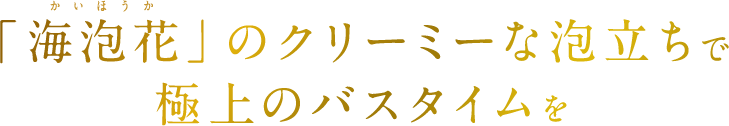 「海泡花」のクリーミーな泡立ちで極上のバスタイムを